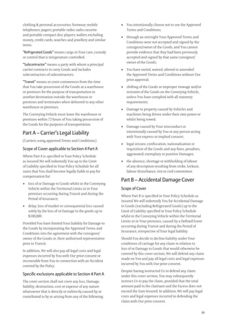 29
• You intentionally choose not to use the Approved
Terms and Conditions;
• through an oversight Your Approved Terms and
Conditions were not accepted and signed by the
consignor/owner of the Goods, and You cannot
provide evidence that they had been previously
accepted and signed by that same consignor/
owner of the Goods;
• You have varied, waived, altered or amended
the Approved Terms and Conditions without Our
prior approval;
• shifting of the Goods or improper stowage and/or
restraint of the Goods on the Conveying Vehicle,
unless You have complied with all statutory
requirements;
• Damage to property caused by Vehicles and
machines being driven under their own power or
whilst being towed;
• Damage caused by Your misconduct or
intentionally caused by You or any person acting
with Your express or implied consent;
• legal seizure, conﬁscation, nationalisation or
requisition of the Goods and any ﬁnes, penalties,
aggravated, exemplary or punitive Damages;
• the absence, shortage or withholding of labour
of any description resulting from strike, lockout,
labour disturbance, riot or civil commotion.
Part B – Accidental Damage Cover
Scope of Cover
Where Part B is speciﬁed in Your Policy Schedule as
insured We will indemnify You for Accidental Damage
to Goods (excluding Refrigerated Goods) up to the
Limit of Liability speciﬁed in Your Policy Schedule
whilst in the Conveying Vehicle within the Territorial
Limits or in Your premises, caused by a Deﬁned Event
occurring during Transit and during the Period of
Insurance, irrespective of Your legal liability.
Should You decide to decline liability under Your
conditions of carriage for any claim in relation to
loss of or Damage to Goods that would otherwise be
covered by this cover section, We will defend any claim
made on You and pay all legal costs and legal expenses
incurred by You with Our prior consent.
Despite having instructed Us to defend any claim
under this cover section, You may subsequently
instruct Us to pay the claim, provided that the total
amount paid to the claimant and the Excess does not
exceed the Sum Insured. In addition, We will pay legal
costs and legal expenses incurred in defending the
claim with Our prior consent.
clothing & personal accessories; footwear; mobile
telephones; pagers; portable radio; radio cassette
and portable compact disc players; wallets excluding
money, credit cards, watches and jewellery and similar
items.
“Refrigerated Goods” means cargo in Your care, custody
or control that is temperature controlled.
“Subcontractor” means a party with whom a principal
carrier contracts to carry Goods and includes
subcontractors of subcontractors.
“Transit” means or cover commences from the time
that You take possession of the Goods at a warehouse
or premises for the purpose of transportation to
another destination outside the warehouse or
premises and terminates when delivered to any other
warehouse or premises.
The Conveying Vehicle must leave the warehouse or
premises within 72 hours of You taking possession of
the Goods for the purposes of transportation.
Part A – Carrier’s Legal Liability
(Carriers using approved Terms and Conditions)
Scope of Cover applicable to Section 4 Part A
Where Part A is speciﬁed in Your Policy Schedule
as insured We will indemnify You up to the Limit
of Liability speciﬁed in Your Policy Schedule for all
sums that You shall become legally liable to pay for
compensation for:
• loss of or Damage to Goods whilst in the Conveying
Vehicle within the Territorial Limits or in Your
premises occurring during Transit and during the
Period of Insurance;
• delay, loss of market or consequential loss caused
solely by the loss of or Damage to the goods up to
$100,000.
Provided You have limited Your liability for Damage to
the Goods by incorporating the Approved Terms and
Conditions into the agreement with the consignor/
owner of the Goods or, their authorised representative
prior to Transit.
In addition, We will also pay all legal costs and legal
expenses incurred by You with Our prior consent or
recoverable from You in connection with an Accident
covered by the Policy.
Speciﬁc exclusions applicable to Section 4 Part A
The cover section shall not cover any loss, Damage,
liability, destruction, cost or expense of any nature
whatsoever that is directly or indirectly caused by or
contributed to by or arising from any of the following:
209019 POL554 Drive txt_D3.indd 29209019 POL554 Drive txt_D3.indd 29 5/12/12 3:32 PM5/12/12 3:32 PM
 