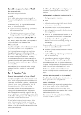30
In addition, We will pay legal costs and legal expenses
incurred in defending the claim with Our prior
consent.
Deﬁned Events applicable to this Section 4 Part C
• ﬁre, lightning, hail or explosion;
• ﬂood;
• collision of the Conveying Vehicle except with the
curb or uneven road surface;
• collision, crashing or forced landing of aircraft;
• jack-kniﬁng, overturning and/or derailment of the
Conveying Vehicle;
• impact of the load with any object which is not on
or part of the Conveying Vehicle with the Goods;
• theft of Goods from the Conveying Vehicle
following forcible and violent entry, pilferage or
non-delivery.
If transported by sea, the insured events speciﬁed
above are extended to include:
• stranding, sinking, burning, grounding or collision
of the vessel;
• any General Average and/or Salvage contribution
You are required to pay;
• risks of jettison, washing overboard and loss or
Damage caused by a General Average Sacriﬁce.
Where Refrigerated Goods are speciﬁed in Your Policy
Schedule, cover is extended to include deterioration of
the Refrigerated Goods following a Deﬁned Event.
For Livestock, death or destruction for humane
reasons caused by a Deﬁned Event are covered by the
Policy.
Optional beneﬁt applicable to Section 4 Part C
This Optional beneﬁt only applies when it is noted as
being applicable in Your Policy Schedule:
Loading and Unloading
We will indemnify You or Your Subcontractor subject
to the Excess speciﬁed in Your Policy Schedule:
For Accidental Damage to Goods occurring during
Loading or Unloading of the Conveying Vehicle during
the ordinary course of Transit.
The maximum We will pay is the Limit of Liability
shown in Your Policy Schedule.
Deﬁned Events applicable to Section 4 Part B
Non-refrigerated Goods
Accidental Damage to the Goods.
Livestock
Death and/or destruction of animals caused by an
Accident, including death or destruction for humane
reasons.
If transported by sea, the insured events speciﬁed
above are extended to include:
• any General Average and/or Salvage contribution
You are required to pay;
• risks of jettison, washing overboard and loss or
Damage caused by a General Average Sacriﬁce.
Optional beneﬁt applicable to Section 4 Part B
This Optional beneﬁt only applies when it is noted as
being applicable in Your Policy Schedule.
Refrigerated Goods
We will indemnify You or Your Subcontractor subject
to the Excess speciﬁed in Your Policy Schedule:
For Accidental Damage to the Refrigerated Goods
during the ordinary course of Transit excluding
deterioration of the Refrigerated Goods unless caused
by variation in temperature following Accidental
failure of the refrigerating machinery to perform its
normal refrigeration cycle for a period of not less than
4 consecutive hours or as otherwise agreed and noted
in the Schedule.
The maximum We will pay is the Limit of Liability
shown in Your Policy Schedule for this Optional
Beneﬁt.
Part C – Speciﬁed Perils
Scope of Cover applicable to Section 4 Part C
We will indemnify You for loss of or Damage to Goods
whilst in the Conveying Vehicle within the Territorial
Limits or in Your premises, caused by a Deﬁned Event
occurring during Transit and during the Period of
Insurance, irrespective of Your legal liability.
Should You decide to decline liability under Your
conditions of carriage for any claim in relation to
loss of or Damage to Goods that would otherwise be
covered by this cover section, We will defend any claim
made on You and pay all legal costs and legal expenses
incurred by You with Our prior consent.
Despite having instructed Us to defend any claim
under this cover section, You may subsequently
instruct Us to pay the claim, provided that the total
amount paid to the claimant and the Excess does not
exceed the Sum Insured.
209019 POL554 Drive txt_D3.indd 30209019 POL554 Drive txt_D3.indd 30 5/12/12 3:32 PM5/12/12 3:32 PM
 