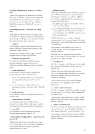 31
1. Additional Expenses
The Policy is extended to include Additional Expenses
for loss of market, delay and/or consequential loss
(excluding ﬁnes, penalties and pollution liability)
for which You are legally liable in respect of loss of or
Damage to Goods caused by:
a. ﬁre, lightning, or explosion, ﬂood and/or collision
of the Conveying Vehicle;
b. jack-kniﬁng, overturning and/or derailment of the
Conveying Vehicle, impact of the Goods and/or
Livestock with any object which is not on or part of
the Conveying Vehicle.
Provided always this cover excludes Additional
Expenses incurred as the result of impact of the Goods
with the road surface and allied areas unless caused by
a Deﬁned Event.
The maximum amount We will pay is limited to
$100,000 per event and in the aggregate, any one
Period of Insurance.
In no case shall Our aggregate liability under the
Policy inclusive of this clause exceed the Sum Insured
speciﬁed in Your Policy Schedule.
2. Debris Removal
This Policy extends to include the cost of removal and/
or the disposal of the Damaged Goods caused by a
Deﬁned Event.
Provided always this Additional beneﬁt does not
apply to commercial bulk consignments of placarded
Dangerous Goods (as deﬁned by the Australian
Dangerous Goods Code).
The maximum We will pay is limited to $50,000
per event and in the aggregate, any one Period
of Insurance.
3. Livestock – Agistment Expenses
This Policy extends to include the reasonable costs and
expenses incurred for agistment of Livestock caused
by a Deﬁned Event.
The maximum amount We will pay is limited to $500
per animal and $10,000 and in the aggregate, any one
Period of Insurance.
4. Livestock – Mustering Costs
This Policy extends to include the reasonable costs and
expenses incurred for mustering of Livestock at the
scene of an accident when caused by a Deﬁned Event.
The maximum amount We will pay is limited to $500
per animal and $10,000 and in the aggregate, for any
Period of Insurance.
Basis of settlement under Section 4 Part B and
Part C
Subject to the applicable Excess, conditions of cover,
exclusions and Limit of Liability We may pay You the
value of the Goods at their invoice cost. If there is no
invoice value, the amount We may pay may be the
Market Value, or the cost of the Goods whichever is
the lesser.
Exclusions applicable to Section 4 Part B and
Part C
The Policy shall not cover any loss, Damage, liability,
destruction, cost or expense of any nature whatsoever
that is directly or indirectly caused by or contributed to
by or arising from any of the following:
1. Load shift
loss or Damage to Goods caused by shifting of the
Goods or improper stowage and/or restraint on the
Conveying Vehicle, provided:
This Speciﬁc exclusion 1. will not apply if You have
complied with all statutory requirements.
2. Scratching/Denting/Vibration
loss or Damage to Goods caused by scratching,
denting, chipping or vibration unless there is
visible external physical Damage caused by a Deﬁned
Event.
3. Temperature Control
loss or Damage to Goods requiring temperature
control unless You or Your Subcontractor:
a. take all reasonable precautions to keep the Goods
in a refrigerated, properly insulated or cooled
space;
b. ensure the Goods are carried at the correct
operating temperature unless caused by a Deﬁned
Event.
4. Rust/Discolouration
loss or Damage to Goods caused by rust, oxidisation or
discolouration.
5. Electrical/Mechanical Damage
loss or Damage to Goods caused by electronic,
electrical or mechanical failure unless there is visible
external physical Damage caused by a Deﬁned Event.
6. Power/Fuel
loss or Damage to Goods caused by the absence,
shortage or withholding of power or fuel.
Additional beneﬁts applicable to Section 4 Part B
and Part C
The following Additional beneﬁts apply to any claim
for loss or Damage accepted by Us and are in addition
to the Limit of Indemnity provided the amount
claimed exceeds the Excess.
209019 POL554 Drive txt_D3.indd 31209019 POL554 Drive txt_D3.indd 31 5/12/12 3:32 PM5/12/12 3:32 PM
 