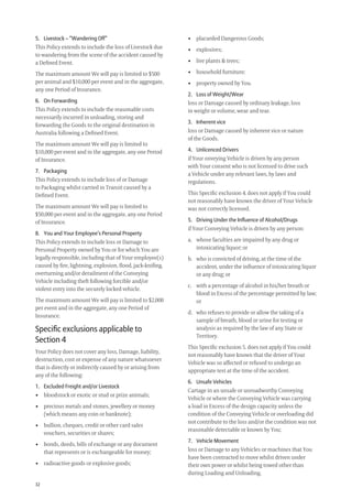 32
• placarded Dangerous Goods;
• explosives;
• live plants & trees;
• household furniture;
• property owned by You.
2. Loss of Weight/Wear
loss or Damage caused by ordinary leakage, loss
in weight or volume, wear and tear.
3. Inherent vice
loss or Damage caused by inherent vice or nature
of the Goods.
4. Unlicenced Drivers
if Your onveying Vehicle is driven by any person
with Your consent who is not licensed to drive such
a Vehicle under any relevant laws, by laws and
regulations.
This Speciﬁc exclusion 4. does not apply if You could
not reasonably have known the driver of Your Vehicle
was not correctly licensed.
5. Driving Under the Inﬂuence of Alcohol/Drugs
if Your Conveying Vehicle is driven by any person:
a. whose faculties are impaired by any drug or
intoxicating liquor; or
b. who is convicted of driving, at the time of the
accident, under the inﬂuence of intoxicating liquor
or any drug; or
c. with a percentage of alcohol in his/her breath or
blood in Excess of the percentage permitted by law;
or
d. who refuses to provide or allow the taking of a
sample of breath, blood or urine for testing or
analysis as required by the law of any State or
Territory.
This Speciﬁc exclusion 5. does not apply if You could
not reasonably have known that the driver of Your
Vehicle was so affected or refused to undergo an
appropriate test at the time of the accident.
6. Unsafe Vehicles
Cartage in an unsafe or unroadworthy Conveying
Vehicle or where the Conveying Vehicle was carrying
a load in Excess of the design capacity unless the
condition of the Conveying Vehicle or overloading did
not contribute to the loss and/or the condition was not
reasonable detectable or known by You;
7. Vehicle Movement
loss or Damage to any Vehicles or machines that You
have been contracted to move whilst driven under
their own power or whilst being towed other than
during Loading and Unloading.
5. Livestock – “Wandering Off”
This Policy extends to include the loss of Livestock due
to wandering from the scene of the accident caused by
a Deﬁned Event.
The maximum amount We will pay is limited to $500
per animal and $10,000 per event and in the aggregate,
any one Period of Insurance.
6. On Forwarding
This Policy extends to include the reasonable costs
necessarily incurred in unloading, storing and
forwarding the Goods to the original destination in
Australia following a Deﬁned Event.
The maximum amount We will pay is limited to
$10,000 per event and in the aggregate, any one Period
of Insurance.
7. Packaging
This Policy extends to include loss of or Damage
to Packaging whilst carried in Transit caused by a
Deﬁned Event.
The maximum amount We will pay is limited to
$50,000 per event and in the aggregate, any one Period
of Insurance.
8. You and Your Employee’s Personal Property
This Policy extends to include loss or Damage to
Personal Property owned by You or for which You are
legally responsible, including that of Your employee(s)
caused by ﬁre, lightning, explosion, ﬂood, jack-kniﬁng,
overturning and/or derailment of the Conveying
Vehicle including theft following forcible and/or
violent entry into the securely locked vehicle.
The maximum amount We will pay is limited to $2,000
per event and in the aggregate, any one Period of
Insurance.
Speciﬁc exclusions applicable to
Section 4
Your Policy does not cover any loss, Damage, liability,
destruction, cost or expense of any nature whatsoever
that is directly or indirectly caused by or arising from
any of the following:
1. Excluded Freight and/or Livestock
• bloodstock or exotic or stud or prize animals;
• precious metals and stones, jewellery or money
(which means any coin or banknote);
• bullion, cheques, credit or other card sales
vouchers, securities or shares;
• bonds, deeds, bills of exchange or any document
that represents or is exchangeable for money;
• radioactive goods or explosive goods;
209019 POL554 Drive txt_D3.indd 32209019 POL554 Drive txt_D3.indd 32 5/12/12 3:32 PM5/12/12 3:32 PM
 