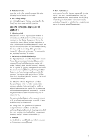 33
4. Pairs and Sets Clause
In the event of loss of or Damage to an article forming
part of a pair or set (caused by a Deﬁned Event) no
regard shall be made to the value such article(s) may
have to the pair or set and the amount recoverable
under this Policy shall be calculated as a proportionate
part of the insured value of the pair or set.
8. Reduction in Value
reduction in the value of Goods because of repairs
following loss or Damage to the Goods.
9. Pre-Existing Damage
pre-existing Damage or Damage occurring after the
Goods have been unpacked at destination.
Speciﬁc conditions applicable to
Section 4
1. Alteration of Risk
If You become aware of any changes to the facts or
circumstances which existed when this insurance
commenced that change the nature of the risk (for
example, the nature of Your business operations, or
other circumstances that affect the Goods carried) in a
way that would increase the risk of accident occurring
You must notify Us in writing. If We agree to the
change We will do so in writing and You must pay Us
any additional premium We require.
2. Declaration of Gross Freight Earnings
The deposit premium advised at the inception of each
Period of Insurance is provisional and based on the
estimated Gross Freight Earnings during the Policy
period. On expiry of the Period of Insurance the Policy
will be adjusted by applying the agreed rate percent to
the actual Gross Freight Earnings for that period. For
the purpose of ascertaining any adjustment to this
premium You must provide, within ninety (90) days
from the expiry of each period of insurance, the actual
Gross Freight Earnings.
The difference between the premium based on
the actual ﬁgures at the end of the period and the
premium calculated at inception will be paid by or
allowed to You, as the case may be, but in any event a
minimum retained premium equivalent to 75% of the
full premium based on the initial estimates will be
retained by Us.
You are required and agrees to keep accurate records
of all such ﬁgures and, on request, to provide Us with
an audited copy of these records.
It is hereby noted and agreed that the premium
charges hereunder have been based on the
understanding that all contracts of carriage into which
You enter are subject to Your freight or consignment
note copy of which has been submitted to Us.
3. Livestock
Livestock to be in sound health and ﬁt for travel prior
to the commencement of Transit.
209019 POL554 Drive txt_D3.indd 33209019 POL554 Drive txt_D3.indd 33 5/12/12 3:32 PM5/12/12 3:32 PM
 
