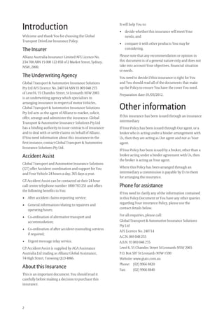 2
It will help You to:
• decide whether this insurance will meet Your
needs; and
• compare it with other products You may be
considering.
Please note that any recommendation or opinion in
this document is of a general nature only and does not
take into account Your objectives, ﬁnancial situation
or needs.
You need to decide if this insurance is right for You
and You should read all of the documents that make
up the Policy to ensure You have the cover You need.
Preparation date: 01/03/2012.
Other information
If this insurance has been issued through an insurance
intermediary
If Your Policy has been issued through Our agent, or a
broker who is acting under a binder arrangement with
Us, then they are acting as Our agent and not as Your
agent.
If Your Policy has been issued by a broker, other than a
broker acting under a binder agreement with Us, then
the broker is acting as Your agent.
Where this Policy has been arranged through an
intermediary a commission is payable by Us to them
for arranging the insurance.
Phone for assistance
If You need to clarify any of the information contained
in this Policy Document or You have any other queries
regarding Your insurance Policy, please use the
contact details below.
For all enquiries, please call:
Global Transport & Automotive Insurance Solutions
Pty Ltd
AFS Licence No. 240714
A.C.N. 069 048 255
A.B.N. 93 069 048 255
Level 6, 55 Chandos Street St Leonards NSW 2065
P.O. Box 507 St Leonards NSW 1590
Website: www.gtais.com.au
Phone: (02) 9966 8820
Fax: (02) 9966 8840
Introduction
Welcome and thank You for choosing the Global
Transport DriveLine Insurance Policy.
The Insurer
Allianz Australia Insurance Limited AFS Licence No.
234 708 ABN 15 000 122 850 of 2 Market Street, Sydney,
NSW, 2000.
The Underwriting Agency
Global Transport & Automotive Insurance Solutions
Pty Ltd AFS Licence No. 240714 ABN 93 069 048 255
of Level 6, 55 Chandos Street, St Leonards NSW 2065
is an underwriting agency which specialises in
arranging insurance in respect of motor Vehicles.
Global Transport & Automotive Insurance Solutions
Pty Ltd acts as the agent of Allianz to market, solicit,
offer, arrange and administer the insurance. Global
Transport & Automotive Insurance Solutions Pty Ltd
has a binding authority to issue contracts of insurance
and to deal with or settle claims on behalf of Allianz.
If You need information about this insurance in the
ﬁrst instance, contact Global Transport & Automotive
Insurance Solutions Pty Ltd.
Accident Assist
Global Transport and Automotive Insurance Solutions
(GT) offer Accident coordination and support for You
and Your Vehicle 24 hours a day, 365 days a year.
GT Accident Assist can be contacted at their 24 hour
call centre telephone number 1800 783 251 and offers
the following beneﬁts to You:
• After accident claims reporting service;
• General information relating to repairers and
operating hours;
• Co-ordination of alternative transport and
accommodation;
• Co-ordination of after accident counseling services
if required;
• Urgent message relay service.
GT Accident Assist is supplied by AGA Assistance
Australia Ltd trading as Allianz Global Assistance,
74 High Street, Toowong QLD 4066.
About this Insurance
This is an important document. You should read it
carefully before making a decision to purchase this
insurance.
209019 POL554 Drive txt_D3.indd 2209019 POL554 Drive txt_D3.indd 2 5/12/12 3:32 PM5/12/12 3:32 PM
 
