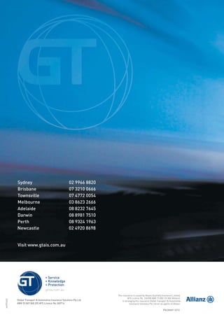 wolff6463
This insurance is issued by Allianz Australia Insurance Limited,
AFS Licence No. 234708 ABN 15 000 122 850 (Allianz).
In arranging this insurance Global Transport & Automotive
Insurance Solutions Pty Ltd act as agents of Allianz.
Sydney 02 9966 8820
Brisbane 07 3210 0666
Townsville 07 4772 0054
Melbourne 03 8623 2666
Adelaide 08 8232 7645
Darwin 08 8981 7510
Perth 08 9324 1963
Visit www.gtais.com.au
02Newcastle 4920 8698
POL554GT 12/12
Global Transport & Automotive Insurance Solutions Pty Ltd
ABN 93 069 048 255 AFS Licence No 240714
209019 POL554 Drive cov_D3.indd 4209019 POL554 Drive cov_D3.indd 4 5/12/12 3:32 PM5/12/12 3:32 PM
 