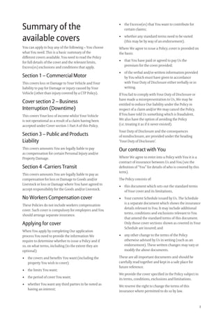 3
• the Excesse(es) that You want to contribute for
certain claims;
• whether any standard terms need to be varied
(this may be by way of an endorsement).
Where We agree to issue a Policy, cover is provided on
the basis:
• that You have paid or agreed to pay Us the
premium for the cover provided;
• of the verbal and/or written information provided
by You which must have given in accordance
with Your Duty of Disclosure either verbally or in
writing.
If You fail to comply with Your Duty of Disclosure or
have made a misrepresentation to Us, We may be
entitled to reduce Our liability under the Policy in
respect of a claim and/or We may cancel the Policy.
If You have told Us something which is fraudulent,
We also have the option of avoiding the Policy
(i.e. treating it as if it never existed).
Your Duty of Disclosure and the consequences
of nondisclosure, are provided under the heading
‘Your Duty of Disclosure’.
Our contract with You
Where We agree to enter into a Policy with You it is a
contract of insurance between Us and You (see the
deﬁnition of “You” for details of who is covered by this
term).
The Policy consists of:
• this document which sets out the standard terms
of Your cover and its limitations,
• Your current Schedule issued by Us. The Schedule
is a separate document which shows the insurance
details relevant to You. It may include additional
terms, conditions and exclusions relevant to You
that amend the standard terms of this document.
Only those cover sections shown as covered in Your
Schedule are insured; and
• any other change to the terms of the Policy
otherwise advised by Us in writing (such as an
endorsement). These written changes may vary or
modify the above documents.
These are all important documents and should be
carefully read together and kept in a safe place for
future reference.
We provide the cover speciﬁed in the Policy subject to
its terms, conditions, exclusions and limitations.
We reserve the right to change the terms of this
insurance where permitted to do so by law.
Summary of the
available covers
You can apply to buy any of the following – You choose
what You need. This is a basic summary of the
different covers available. You need to read the Policy
for full details of the cover and the relevant limits,
Excess(es) exclusions and conditions that apply.
Section 1 – Commercial Motor
This covers loss or Damage to Your Vehicle and Your
liability to pay for Damage or injury caused by Your
Vehicle (other than injury covered by a CTP Policy).
Cover section 2 – Business
Interruption (Downtime)
This covers Your loss of income whilst Your Vehicle
is not operational as a result of a claim having been
accepted under Cover section 1 Part A of this Policy.
Section 3 – Public and Products
Liability
This covers amounts You are legally liable to pay
as compensation for certain Personal Injury and/or
Property Damage.
Section 4 -Carriers Transit
This covers amounts You are legally liable to pay as
compensation for loss or Damage to Goods and/or
Livestock or loss or Damage where You have agreed to
accept responsibility for the Goods and/or Livestock.
No Workers Compensation cover
These Policies do not include workers compensation
cover. Such cover is compulsory for employers and You
should arrange separate insurance.
Applying for cover
When You apply by completing Our application
process You need to provide the information We
require to determine whether to issue a Policy and if
so, on what terms, including (to the extent they are
optional):
• the covers and beneﬁts You want (including the
property You wish to cover):
• the limits You want;
• the period of cover You want;
• whether You want any third parties to be noted as
having an interest;
209019 POL554 Drive txt_D3.indd 3209019 POL554 Drive txt_D3.indd 3 5/12/12 3:32 PM5/12/12 3:32 PM
 