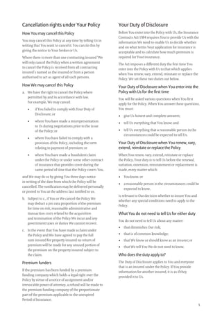 5
Cancellation rights under Your Policy
How You may cancel this Policy
You may cancel this Policy at any time by telling Us in
writing that You want to cancel it. You can do this by
giving the notice to Your broker or Us.
Where there is more than one contracting insured ‘We
will only cancel the Policy when a written agreement
to cancel the Policy is received from all contracting
insured’s named as the insured or from a person
authorised to act as agent of all such persons.
How We may cancel this Policy
a. We have the right to cancel the Policy where
permitted by and in accordance with law.
For example, We may cancel:
• if You failed to comply with Your Duty of
Disclosure; or
• where You have made a misrepresentation
to Us during negotiations prior to the issue
of the Policy; or
• where You have failed to comply with a
provision of the Policy, including the term
relating to payment of premium; or
• where You have made a fraudulent claim
under the Policy or under some other contract
of insurance that provides cover during the
same period of time that the Policy covers You,
and We may do so by giving You three days notice
in writing of the date from which the Policy will be
cancelled. The notiﬁcation may be delivered personally
or posted to You at the address last notiﬁed to us.
b. Subject to c., if You or We cancel the Policy We
may deduct a pro rata proportion of the premium
for time on risk, reasonable administrative and
transaction costs related to the acquisition
and termination of the Policy We incur and any
government taxes or duties We cannot recover.
c. In the event that You have made a claim under
the Policy and We have agreed to pay the full
sum insured for property insured no return of
premium will be made for any unused portion of
the premium on the property insured subject to
the claim.
Premium funders
If the premium has been funded by a premium
funding company which holds a legal right over the
Policy by virtue of a notice of assignment and/or
irrevocable power of attorney, a refund will be made to
the premium funding company of the proportionate
part of the premium applicable to the unexpired
Period of Insurance.
Your Duty of Disclosure
Before You enter into the Policy with Us, the Insurance
Contracts Act 1984 requires You to provide Us with the
information We need to enable Us to decide whether
and on what terms Your application for insurance is
acceptable and to calculate how much premium is
required for Your insurance.
The Act imposes a different duty the ﬁrst time You
enter into the Policy with Us to that which applies
when You renew, vary, extend, reinstate or replace the
Policy. We set these two duties out below.
Your Duty of Disclosure when You enter into the
Policy with Us for the ﬁrst time
You will be asked various questions when You ﬁrst
apply for the Policy. When You answer these questions,
You must:
• give Us honest and complete answers;
• tell Us everything that You know; and
• tell Us everything that a reasonable person in the
circumstances could be expected to tell Us.
Your Duty of Disclosure when You renew, vary,
extend, reinstate or replace the Policy
When You renew, vary, extend, reinstate or replace
the Policy, Your duty is to tell Us before the renewal,
variation, extension, reinstatement or replacement is
made, every matter which:
• You know, or
• a reasonable person in the circumstances could be
expected to know,
is relevant to Our decision whether to insure You and
whether any special conditions need to apply to the
Policy.
What You do not need to tell Us for either duty
You do not need to tell Us about any matter:
• that diminishes Our risk;
• that is of common knowledge;
• that We know or should know as an insurer; or
• that We tell You We do not need to know.
Who does the duty apply to?
The Duty of Disclosure applies to You and everyone
that is an insured under the Policy. If You provide
information for another insured, it is as if they
provided it to Us.
209019 POL554 Drive txt_D3.indd 5209019 POL554 Drive txt_D3.indd 5 5/12/12 3:32 PM5/12/12 3:32 PM
 