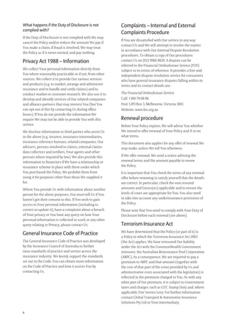 6
What happens if the Duty of Disclosure is not
complied with?
If the Duty of Disclosure is not complied with We may
cancel the Policy and/or reduce the amount We pay if
You make a claim. If fraud is involved, We may treat
the Policy as if it never existed, and pay nothing.
Privacy Act 1988 – Information
We collect Your personal information directly from
You where reasonably practicable or if not, from other
sources. We collect it to provide Our various services
and products (e.g. to market, arrange and administer
insurance and to handle and settle claims) and to
conduct market or customer research. We also use it to
develop and identify services of Our related companies
and alliance partners that may interest You (but You
can opt out of this by contacting Us during ofﬁce
hours). If You do not provide the information We
require We may not be able to provide You with this
service.
We disclose information to third parties who assist Us
in the above (e.g. insurers, insurance intermediaries,
insurance reference bureaus, related companies, Our
advisers, persons involved in claims, external claims
data collectors and veriﬁers, Your agents and other
persons where required by law). We also provide this
information to ﬁnanciers if We have a relationship or
insurance scheme in place with them under which
You purchased the Policy. We prohibit them from
using it for purposes other than those We supplied it
for.
Where You provide Us with information about another
person for the above purposes, You must tell Us if You
haven’t got their consent to this. If You wish to gain
access to Your personal information (including to
correct or update it), have a complaint about a breach
of Your privacy or You have any query on how Your
personal information is collected or used, or any other
query relating to Privacy, please contact Us.
General Insurance Code of Practice
The General Insurance Code of Practice was developed
by the Insurance Council of Australia to further
raise standards of practice and service across the
insurance industry. We keenly support the standards
set out in the Code. You can obtain more information
on the Code of Practice and how it assists You by
contacting Us.
Complaints – Internal and External
Complaints Procedure
If You are dissatisﬁed with Our service in any way
contact Us and We will attempt to resolve the matter
in accordance with Our Internal Dispute Resolution
procedures. To obtain a copy of Our procedures
contact Us on (02) 9966 8820. A dispute can be
referred to the Financial Ombudsman Service (FOS)
subject to its terms of reference. It provides a free and
independent dispute resolution service for consumers
who have general insurance disputes falling within its
terms and its contact details are:
The Financial Ombudsman Service
Call: 1300 78 08 08
Post: GPO Box 3, Melbourne, Victoria 3001
Website: www.fos.org.au
Renewal procedure
Before Your Policy expires, We will advise You whether
We intend to offer renewal of Your Policy and if so on
what terms.
This document also applies for any offer of renewal We
may make, unless We tell You otherwise.
If We offer renewal, We send a notice advising the
renewal terms and the amount payable to renew
the Policy.
It is important that You check the terms of any renewal
offer before renewing to satisfy yourself that the details
are correct. In particular, check the sum insured
amounts and Excess(es) applicable and to ensure the
levels of cover are appropriate for You. You also need
to take into account any underinsurance provisions of
the Policy.
Please note that You need to comply with Your Duty of
Disclosure before each renewal (see above).
Terrorism Insurance Act
We have determined that the Policy (or part of it) is
a Policy to which the Terrorism Insurance Act 2003
(the Act) applies. We have reinsured Our liability
under the Act with the CommonWealth Government
reinsurer, the Australian Reinsurance Pool Corporation
(ARPC). As a consequence, We are required to pay a
premium to ARPC and that amount (together with
the cost of that part of the cover provided by Us and
administrative costs associated with the legislation) is
reﬂected in the premium charged to You. As with any
other part of Our premium, it is subject to Government
taxes and charges such as GST, Stamp Duty and, where
applicable, Fire Service Levy. For further information
contact Global Transport & Automotive Insurance
Solutions Pty Ltd or Your intermediary.
209019 POL554 Drive txt_D3.indd 6209019 POL554 Drive txt_D3.indd 6 5/12/12 3:32 PM5/12/12 3:32 PM
 