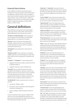 7
Financial Claims Scheme
In the unlikely event Allianz Australia Insurance
Limited were to become insolvent and could not meet
its obligations under this Policy, a person entitled to
claim may be entitled to payment under the Financial
Claims Scheme. Access to the Scheme is subject to
eligibility criteria and for more information see APRA
website at http://www.apra.gov.au and the APRA
hotline on 1300 13 10 60.
General deﬁnitions
These deﬁnitions have special meaning and apply
to all Cover sections of Your Policy, unless they are
deﬁned differently in the relevant cover section.
“Accident or Accidental Damage” means Damage as
the consequence of an unforeseen or unintended
happening that is not expected or designed.
“Business” means the business described in the
Schedule, carried on by You or on Your behalf at
or from the premises and any trade or occupation
incidental to that business.
“Damage(d)” means physical loss, destruction or
Damage.
“Dangerous Goods” means substances or materials
codiﬁed under the Australian Dangerous Goods Code
(ADG Code) for their transportation as deﬁned in the
Code(s).
“Employee” or “Employees” – means any person(s):
a. engaged in the business under a contract of service
or apprenticeship, or
b. supplied to You by a contract of labour hire.
“Excess(es)” means either the amount of money
speciﬁed in the Schedule or otherwise stated in Your
Policy for each cover section that You must contribute
as the ﬁrst payment for each claim, or the period
speciﬁed in the Schedule or otherwise stated in Your
Policy for which no payment will be made by Us.
“Family Member” means any person who is or was at
any time:
a. Your parent, sibling or child;
b. Your spouse, spouse equivalent, domestic partner
or domestic companion; or
c. a parent, sibling or child of a person in clause b.
above.
A spouse equivalent means a person, whether of the
same sex or not, who ordinarily lives with You in a
genuine personal and domestic relationship similar to
the relationship of husband and wife.
“Indemnity” or “Indemnify” means that if there is
Damage directly caused by any of the events covered,
We will at Our option pay You in accordance with the
Basis of Settlement applicable to the relevant cover
section.
“Limit of Liability” means the amount stated in the
Schedule. This is the maximum amount We will pay
for any claim or claims arising from one event.
“Optional benefit” means the endorsement(s) or
clauses described as being available in Your Policy.
Optional beneﬁts are not applicable unless they are
shown as being operative in the Schedule.
“Optional conditions” means the endorsement(s) or
clauses described as being available in Your Policy.
Optional conditions are not applicable unless they are
shown as being operative in the Schedule.
“Period of Insurance” means the period commencing
on the effective date and ending at 4pm on the expiry
date as shown in the Schedule.
“Policy” means this document, the Schedule, Proposal
and any endorsement, Optional beneﬁt, restriction,
speciﬁcation, attachment or memoranda afﬁxed to it
and any other document that parties agree in writing
will form part of the Policy.
“Pollutants” means any solid, liquid, gaseous, or
thermal irritant or contaminant including but not
limited to smoke, vapour, soot, fumes, acid, alkalis,
chemical, asbestos or waste material.
“Proposal” means the application form completed
by You or on Your behalf in which You provided the
information upon which We relied to enter into
Your Policy.
“Schedule” means the most current Schedule to Your
Policy that We give You which speciﬁes details such
as the cover sections that apply, including Optional
beneﬁts and or restrictions, Policy number, relevant
property insured, Excess(es), limits of Indemnity, sub
limits and premium. It also includes any documents
that We and You agree in writing will form part of the
Schedule.
“Sum Insured” means the amount (s) stated in Your
Policy Schedule and is the maximum amount We will
pay, less any applicable Excess(es).
“Territorial Limits” means that geographical area
anywhere within Australia unless stated otherwise
within an individual cover section or in the Schedule.
“We”, “Us”, “Our” means Allianz Australia Insurance
Limited ABN 15 000 122 850 AFS Licence No. 234708
of 2 Market Street, Sydney NSW 2000 exclusively
through its subsidiary and underwriting agent Global
Transport & Automotive Insurance Solutions Pty Ltd
209019 POL554 Drive txt_D3.indd 7209019 POL554 Drive txt_D3.indd 7 5/12/12 3:32 PM5/12/12 3:32 PM
 