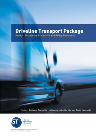 Sydney Brisbane Townsville Melbourne Adelaide Darwin Perth Newcastle
Driveline Transport Package
Product Disclosure Statement and Policy Document
Global Transport & Automotive Insurance Solutions Pty Ltd
ABN 93 069 048 255 AFS Licence No 240714
209019 POL554 Drive cov_D3.indd 1209019 POL554 Drive cov_D3.indd 1 5/12/12 3:32 PM5/12/12 3:32 PM
 