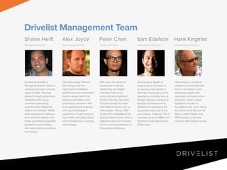 Drivelist Management Team
Shane Herft

Alex Joyce

Peter Chen

Sam Edelson

Hank Kingman

Managing Director

Technology Director

Product Director

Independent Director

Independent Director

Serving as Drivelist’s
Managing Director, Shane’s
experience covers a broad
range of skills. This was
gained through automotive
marketing with Lexus,
extensive advertising
expertise from Saatchi &
Saatchi and Whybin TBWA,
sales experience leading a
team at Fairfax Media and
finally operational expertise
gained through building
and launching two previous
businesses.

Our Technology Director
Alex brings with him
eight years of software
architecture and information
system design within the
telecommunications and
advertising industries. Alex
is an experienced engineer
with key knowledge &
experience in web services,
high traffic web applications,
cloud infrastructure, and big
data storage.

With over nine years of
experience in design,
advertising and digital
branding, Pete is our
extremely accomplished
Product Director. His work
includes design for major
international clients such as
Volkswagen, Nissan, 20th
Century Fox, RaboBank and
Sydney Opera house. Pete is
digital focused and is handson from conceptualisation to
final product delievery.

Sam brings a wealth of
experience to the team in
an advisory role. Based in
Palo Alto, his previous work
experience includes time at
Morgan Stanley, heading up
Business Development at
AirBnB and completing the
successful trade sale of his
own startup, Tripflavor. This is
rounded out by an MBA from
Stanford’s Graduate School
of Business.

Hank brings a volume of
experience to the Drivelist
team in an advisory role,
providing support with
operations and automotive
expertise. Hank’s career
highlights include cofounding Nudie Juice, being
the Commercial Director for
News Limited Digital and
APN Outdoor, and most
recently, GM of Drive.com.au.

 