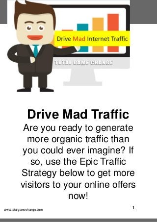 1
www.totalgamechange.com
Drive Mad Traffic
Are you ready to generate
more organic traffic than
you could ever imagine? If
so, use the Epic Traffic
Strategy below to get more
visitors to your online offers
now!
 