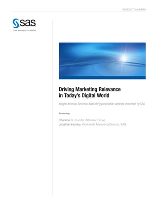 WEBCAST SUMMARY




Driving Marketing Relevance
in Today’s Digital World
Insights from an American Marketing Association webcast presented by SAS

Featuring:


Charlene Li, founder, Altimeter Group
Jonathan Hornby, Worldwide Marketing Director, SAS
 