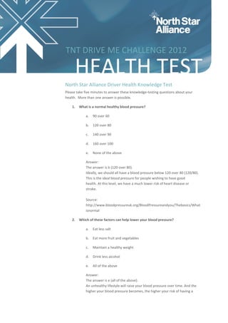 TNT DRIVE ME CHALLENGE 2012

     HEALTH TEST
North Star Alliance Driver Health Knowledge Test
Please take five minutes to answer these knowledge-testing questions about your
health. More than one answer is possible.

    1.   What is a normal healthy blood pressure?

             a.   90 over 60

             b.   120 over 80

             c.   140 over 90

             d.   160 over 100

             e.   None of the above

             Answer:
             The answer is b (120 over 80).
             Ideally, we should all have a blood pressure below 120 over 80 (120/80).
             This is the ideal blood pressure for people wishing to have good
             health. At this level, we have a much lower risk of heart disease or
             stroke.

             Source:
             http://www.bloodpressureuk.org/BloodPressureandyou/Thebasics/What
             isnormal

    2.   Which of these factors can help lower your blood pressure?

             a.   Eat less salt

             b.   Eat more fruit and vegetables

             c.   Maintain a healthy weight

             d.   Drink less alcohol

             e.   All of the above

             Answer:
             The answer is e (all of the above).
             An unhealthy lifestyle will raise your blood pressure over time. And the
             higher your blood pressure becomes, the higher your risk of having a
 