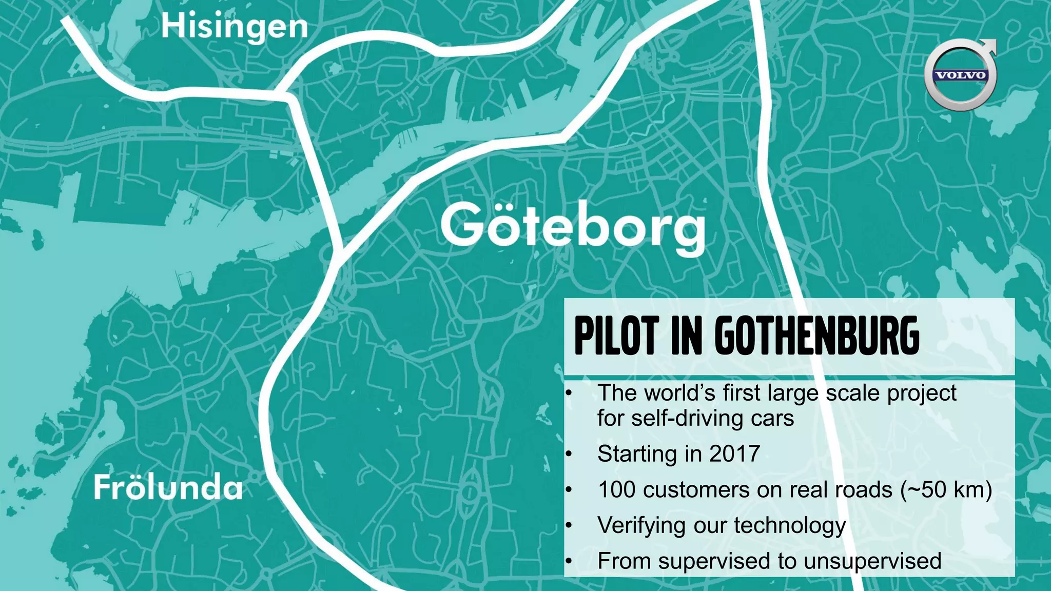Pilot in Gothenburg
• The world’s first large scale project
for self-driving cars
• Starting in 2017
• 100 customers on real roads (~50 km)
• Verifying our technology
• From supervised to unsupervised
 