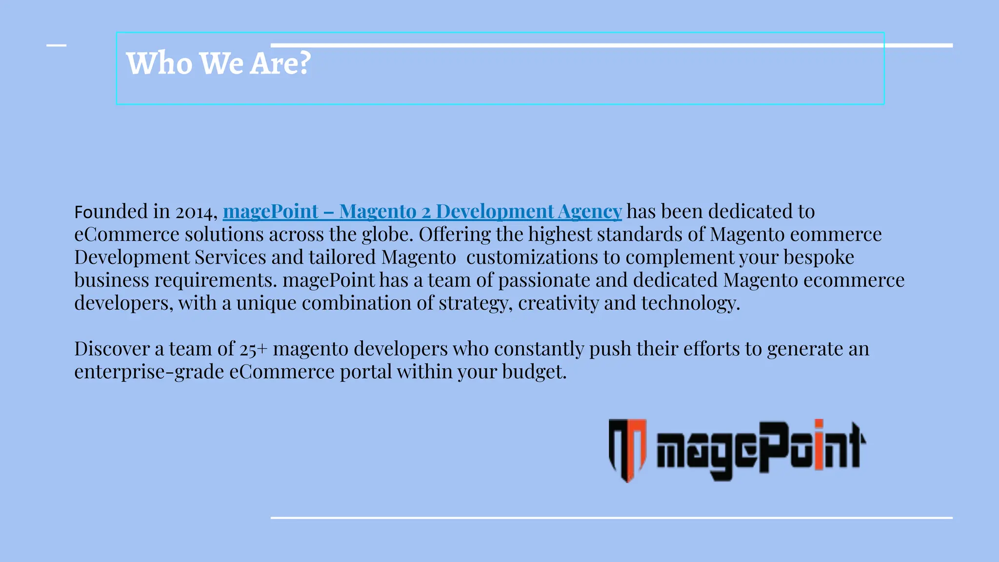 Who We Are?
Founded in 2014, magePoint – Magento 2 Development Agency has been dedicated to
eCommerce solutions across the globe. Offering the highest standards of Magento eommerce
Development Services and tailored Magento customizations to complement your bespoke
business requirements. magePoint has a team of passionate and dedicated Magento ecommerce
developers, with a unique combination of strategy, creativity and technology.
Discover a team of 25+ magento developers who constantly push their efforts to generate an
enterprise-grade eCommerce portal within your budget.
 