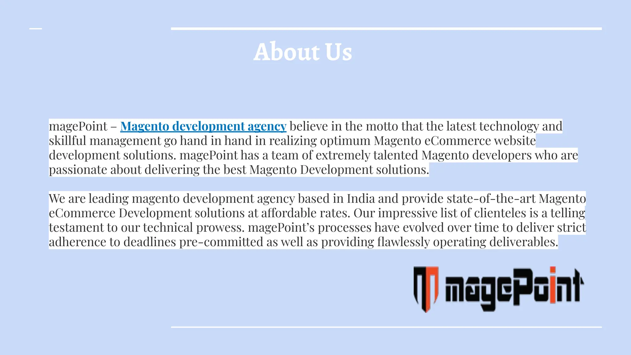 About Us
magePoint – Magento development agency believe in the motto that the latest technology and
skillful management go hand in hand in realizing optimum Magento eCommerce website
development solutions. magePoint has a team of extremely talented Magento developers who are
passionate about delivering the best Magento Development solutions.
We are leading magento development agency based in India and provide state-of-the-art Magento
eCommerce Development solutions at affordable rates. Our impressive list of clienteles is a telling
testament to our technical prowess. magePoint’s processes have evolved over time to deliver strict
adherence to deadlines pre-committed as well as providing ﬂawlessly operating deliverables.
 