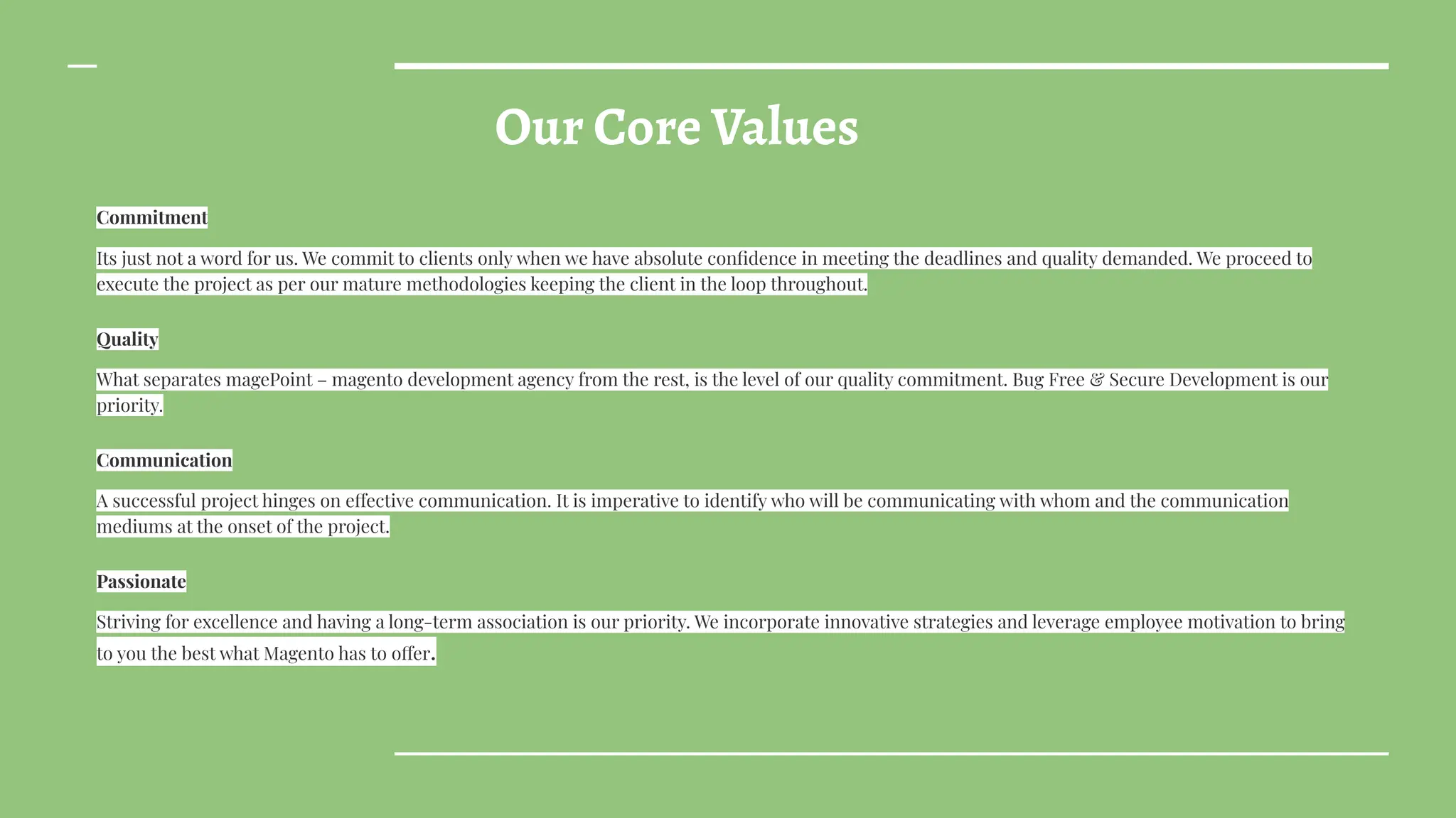Our Core Values
Commitment
Its just not a word for us. We commit to clients only when we have absolute conﬁdence in meeting the deadlines and quality demanded. We proceed to
execute the project as per our mature methodologies keeping the client in the loop throughout.
Quality
What separates magePoint – magento development agency from the rest, is the level of our quality commitment. Bug Free & Secure Development is our
priority.
Communication
A successful project hinges on effective communication. It is imperative to identify who will be communicating with whom and the communication
mediums at the onset of the project.
Passionate
Striving for excellence and having a long-term association is our priority. We incorporate innovative strategies and leverage employee motivation to bring
to you the best what Magento has to offer.
 