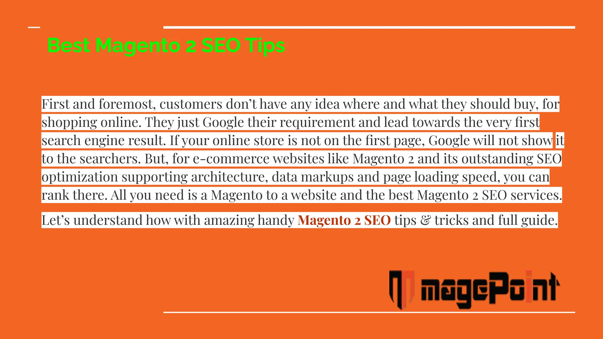 Best Magento 2 SEO Tips
First and foremost, customers don’t have any idea where and what they should buy, for
shopping online. They just Google their requirement and lead towards the very ﬁrst
search engine result. If your online store is not on the ﬁrst page, Google will not show it
to the searchers. But, for e-commerce websites like Magento 2 and its outstanding SEO
optimization supporting architecture, data markups and page loading speed, you can
rank there. All you need is a Magento to a website and the best Magento 2 SEO services.
Let’s understand how with amazing handy Magento 2 SEO tips & tricks and full guide.
 