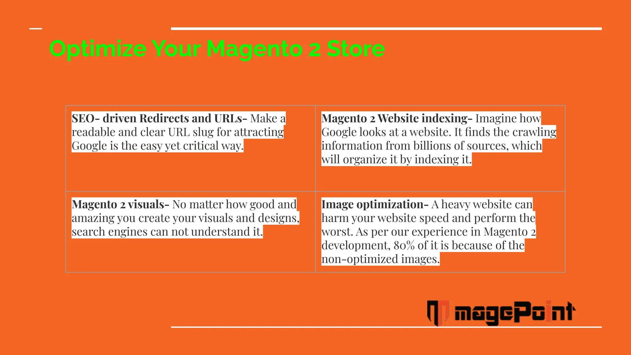 Optimize Your Magento 2 Store
SEO- driven Redirects and URLs- Make a
readable and clear URL slug for attracting
Google is the easy yet critical way.
Magento 2 Website indexing- Imagine how
Google looks at a website. It ﬁnds the crawling
information from billions of sources, which
will organize it by indexing it.
Magento 2 visuals- No matter how good and
amazing you create your visuals and designs,
search engines can not understand it.
Image optimization- A heavy website can
harm your website speed and perform the
worst. As per our experience in Magento 2
development, 80% of it is because of the
non-optimized images.
 