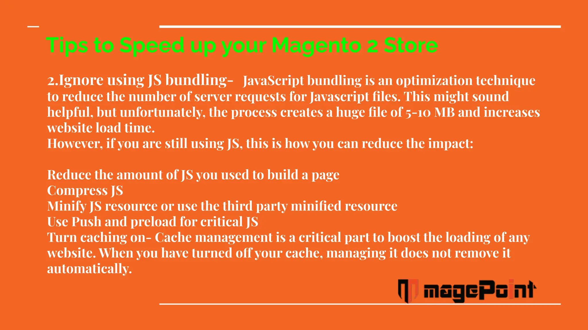 Tips to Speed up your Magento 2 Store
2.Ignore using JS bundling- JavaScript bundling is an optimization technique
to reduce the number of server requests for Javascript ﬁles. This might sound
helpful, but unfortunately, the process creates a huge ﬁle of 5-10 MB and increases
website load time.
However, if you are still using JS, this is how you can reduce the impact:
Reduce the amount of JS you used to build a page
Compress JS
Minify JS resource or use the third party miniﬁed resource
Use Push and preload for critical JS
Turn caching on- Cache management is a critical part to boost the loading of any
website. When you have turned off your cache, managing it does not remove it
automatically.
 