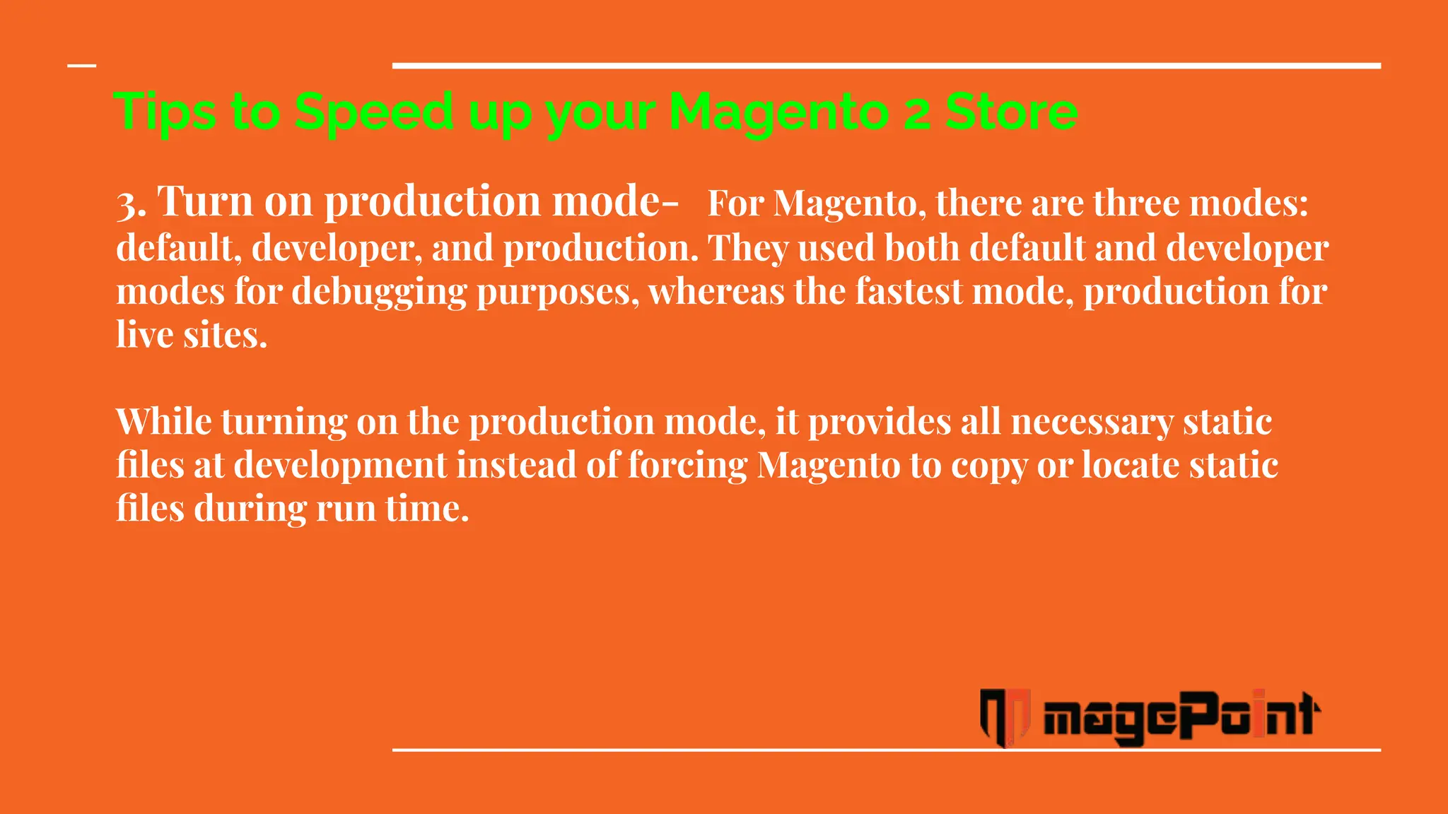 Tips to Speed up your Magento 2 Store
3. Turn on production mode- For Magento, there are three modes:
default, developer, and production. They used both default and developer
modes for debugging purposes, whereas the fastest mode, production for
live sites.
While turning on the production mode, it provides all necessary static
ﬁles at development instead of forcing Magento to copy or locate static
ﬁles during run time.
 