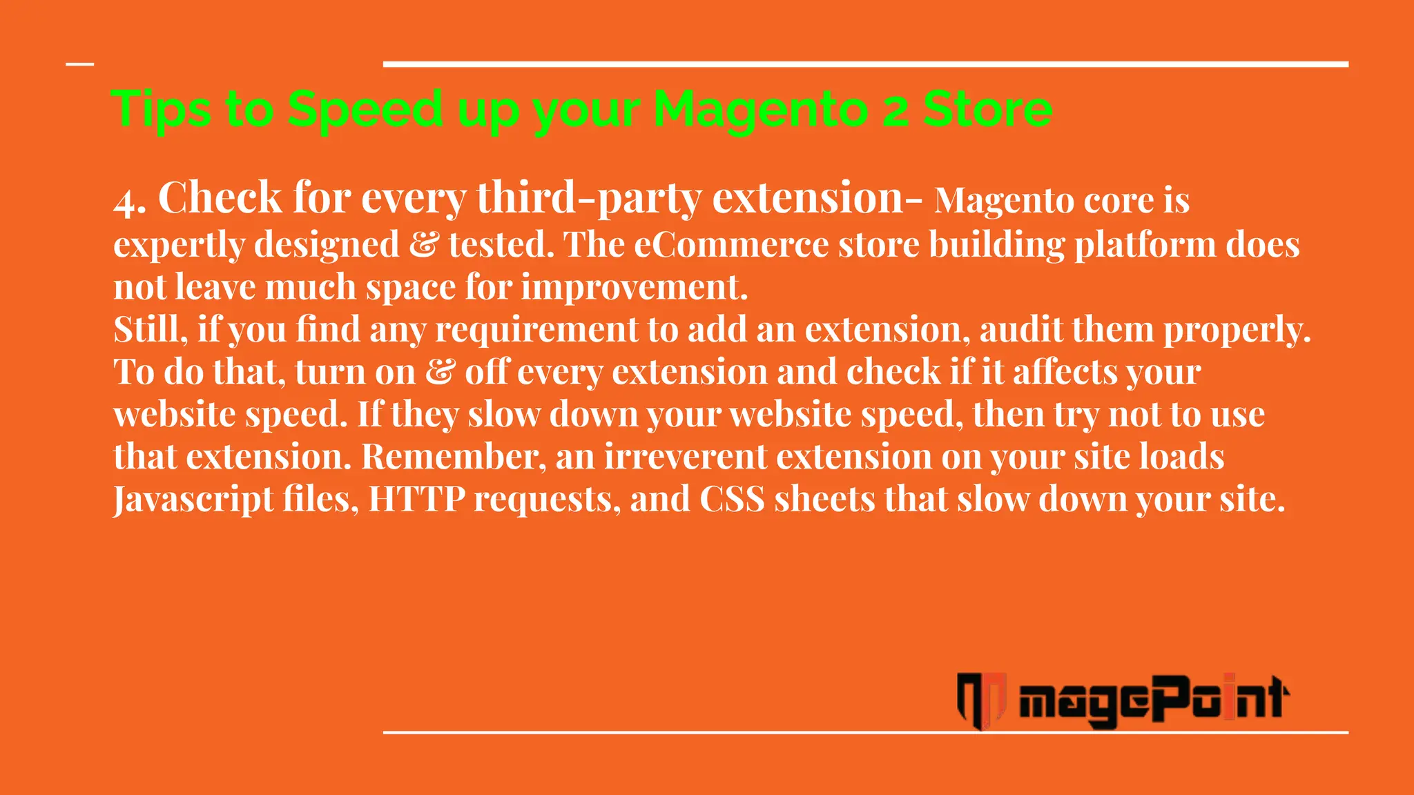 Tips to Speed up your Magento 2 Store
4. Check for every third-party extension- Magento core is
expertly designed & tested. The eCommerce store building platform does
not leave much space for improvement.
Still, if you ﬁnd any requirement to add an extension, audit them properly.
To do that, turn on & off every extension and check if it affects your
website speed. If they slow down your website speed, then try not to use
that extension. Remember, an irreverent extension on your site loads
Javascript ﬁles, HTTP requests, and CSS sheets that slow down your site.
 
