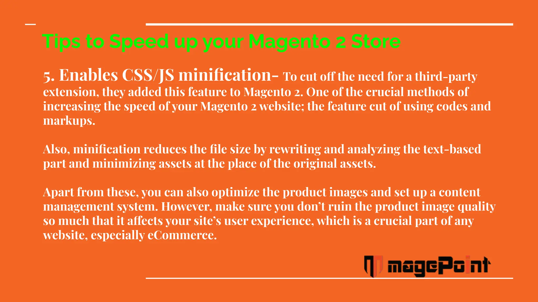 Tips to Speed up your Magento 2 Store
5. Enables CSS/JS miniﬁcation- To cut off the need for a third-party
extension, they added this feature to Magento 2. One of the crucial methods of
increasing the speed of your Magento 2 website; the feature cut of using codes and
markups.
Also, miniﬁcation reduces the ﬁle size by rewriting and analyzing the text-based
part and minimizing assets at the place of the original assets.
Apart from these, you can also optimize the product images and set up a content
management system. However, make sure you don’t ruin the product image quality
so much that it affects your site’s user experience, which is a crucial part of any
website, especially eCommerce.
 