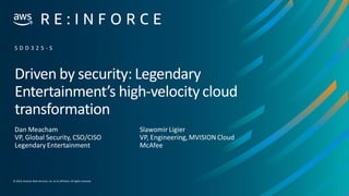 © 2019, Amazon Web Services, Inc. or its affiliates. Allrights reserved.
Driven by security: Legendary
Entertainment’s high-velocity cloud
transformation
Dan Meacham
VP, Global Security, CSO/CISO
Legendary Entertainment
S D D 3 2 5 - S
Slawomir Ligier
VP, Engineering, MVISION Cloud
McAfee
 