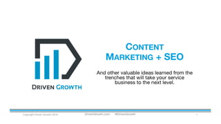 CONTENT
MARKETING + SEO
Copyright Driven Growth 2016 1
And other valuable ideas learned from the
trenches that will take your service
business to the next level.
DrivenGrowth.com @DrivenGrowth
 