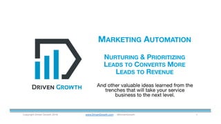 MARKETING AUTOMATION
NURTURING & PRIORITIZING
LEADS TO CONVERTS MORE
LEADS TO REVENUE
Copyright Driven Growth 2016 www.DrivenGrowth.com @DrivenGrowth 1
And other valuable ideas learned from the
trenches that will take your service
business to the next level.
 