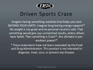 Driven Sports Craze
Imagine having something available that helps you train
BEYOND YOUR LIMITS. Imagine long-lasting energy support!*
No weight is too great and no personal record is safe. That
something would give you unmatched results, where others
have failed. That something is Craze™, the ultimate in pre-
workout power!*
* These statements have not been evaluated by the Food
and Drug Administration. This product is not intended to
diagnose, treat, cure, or prevent any disease.
Driven Sports Craze
 