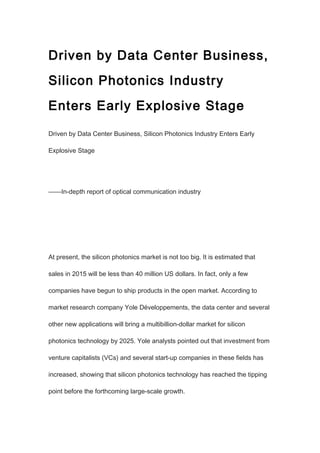 Driven by Data Center Business,
Silicon Photonics Industry
Enters Early Explosive Stage
Driven by Data Center Business, Silicon Photonics Industry Enters Early
Explosive Stage
——In-depth report of optical communication industry
At present, the silicon photonics market is not too big. It is estimated that
sales in 2015 will be less than 40 million US dollars. In fact, only a few
companies have begun to ship products in the open market. According to
market research company Yole Développements, the data center and several
other new applications will bring a multibillion-dollar market for silicon
photonics technology by 2025. Yole analysts pointed out that investment from
venture capitalists (VCs) and several start-up companies in these fields has
increased, showing that silicon photonics technology has reached the tipping
point before the forthcoming large-scale growth.
 