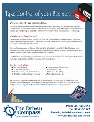 Take Control of your Business
  Welcome to The Driven Compass, LLC.....
  We are an independent small company providing business consulting and management services.
  Our mission is to help small businesses streamline and maintain ef�icient business processes to allow
  them to grow and prosper. One of the many services we provide is small business bookkeeping.




  Is the daily grind of paperwork causing you stess and keeping you or other employees from other
  Why Outsource Bookkeeping?

  tasks that can grow your business? Let us help you sort, organize and handle all the paperwork that
  can pile up, even with a small business.

  Does bookkeeping come at the end of the day after all tasks are completed? Handling your own
  bookkeeping after a full day of work is exhausting and often leads to mistakes. Let us take this task
  off your shoulders and get the work done right the �irst time.

  Good �inancial records put you in control of your business. It allows you to react quickly to business
  challenges and trends to build revenue and decrease expenses.




        Accounts Payable                                Monthly Financial Reports
  Our Services Include:

        Accounts Receivable                             Liaison with CPA
        Bank & Credit Card Reconciliation               Sales Tax Reporting
        Bookkeeping Consulting / Training               New Business Set-up


  We offer FREE consultations and all services are completely customizable to the needs of your
  business. We work hand-in-hand with your CPA as your business partner and liaison to ensure
  that your books are processed accurately and ef�iciently, all while saving you money!




                                                                      Phone 703-431-2990
                                                                        Fax 800-611-3967
                                                           danaeddy@thedrivencompass.com
                                                                www.thedrivencompass.com
 