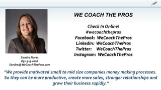 WE COACH THE PROS
Check In Online!
#wecoachthepros
Facebook: WeCoachThePros
LinkedIn: WeCoachThePros
Twitter: WeCoachThePros
Instagram: WeCoachThePros
"We provide motivated small to mid size companies money making processes.
So they can be more productive, create more sales, stronger relationships and
grow their business rapidly.”
Sandra Flores
832-915-0706
Sandra@WeCoachThePros.com
 