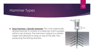  Drop hammer / Gravity hammer: This is the original pile
driving hammer. It consists of a steel ram that is guided
within a set of leads. The hammer is raised to a certain
height and allowed to drop on top of the pile, thus
producing the driving reaction.
Hammer Types
12
 