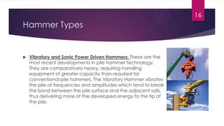 Hammer Types
 Vibratory and Sonic Power Driven Hammers: These are the
most recent developments in pile hammer technology.
They are comparatively heavy, requiring handling
equipment of greater capacity than required for
conventional pile hammers. The Vibratory Hammer vibrates
the pile at frequencies and amplitudes which tend to break
the bond between the pile surface and the adjacent soils,
thus delivering more of the developed energy to the tip of
the pile.
16
 