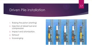 Driven Pile installation
1. Raising the piston (starting)
2. Injection of diesel fuel and
compression
3. Impact and atomization.
4. Exhaust
5. Scavenging
17
 