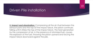 Driven Pile installation
3. Impact and atomization: Compressing all the air /fuel between the
exhaust ports and the top Of the impact block, the piston continues
falling until it strikes the top of the impact block. The heat generated
by the compression of air, in the presence of atomized fuel, causes
the explosion of the fuel, throwing the piston upward and forcing the
impact block downward against the pile.
19
 