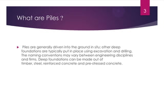 What are Piles ?
 Piles are generally driven into the ground in situ; other deep
foundations are typically put in place using excavation and drilling.
The naming conventions may vary between engineering disciplines
and firms. Deep foundations can be made out of
timber, steel, reinforced concrete and pre-stressed concrete.
3
 