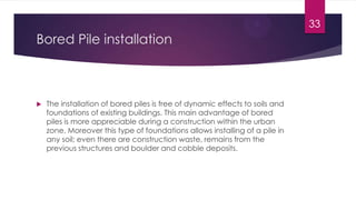 Bored Pile installation
 The installation of bored piles is free of dynamic effects to soils and
foundations of existing buildings. This main advantage of bored
piles is more appreciable during a construction within the urban
zone. Moreover this type of foundations allows installing of a pile in
any soil; even there are construction waste, remains from the
previous structures and boulder and cobble deposits.
33
 