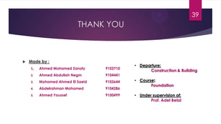 THANK YOU
 Made by :
Ahmed Mohamed Zanaty 9103710
2. Ahmed Abdullah Negm 9104441
3. Mohamed Ahmed El Saeid 9103644
4. Abdelrahman Mohamed 9104286
5. Ahmed Youssef 9100499
• Departure:
Construction & Building
• Course
Foundation
• Under supervision of:
Prof. Adel Belal
39
 