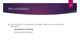 Pile installation
 Pile installation is as important as design. There are two methods of
installation :
a)Installation by Driving
b)Installation by Boring
5
 