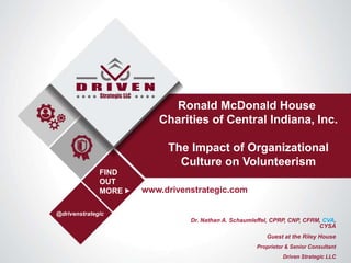 Dr. Nathan A. Schaumleffel, CPRP, CNP, CFRM, CVA,
CYSA
Guest at the Riley House
Proprietor & Senior Consultant
Driven Strategic LLC
Ronald McDonald House
Charities of Central Indiana, Inc.
The Impact of Organizational
Culture on Volunteerism
www.drivenstrategic.com
@drivenstrategic
FIND
OUT
MORE
 