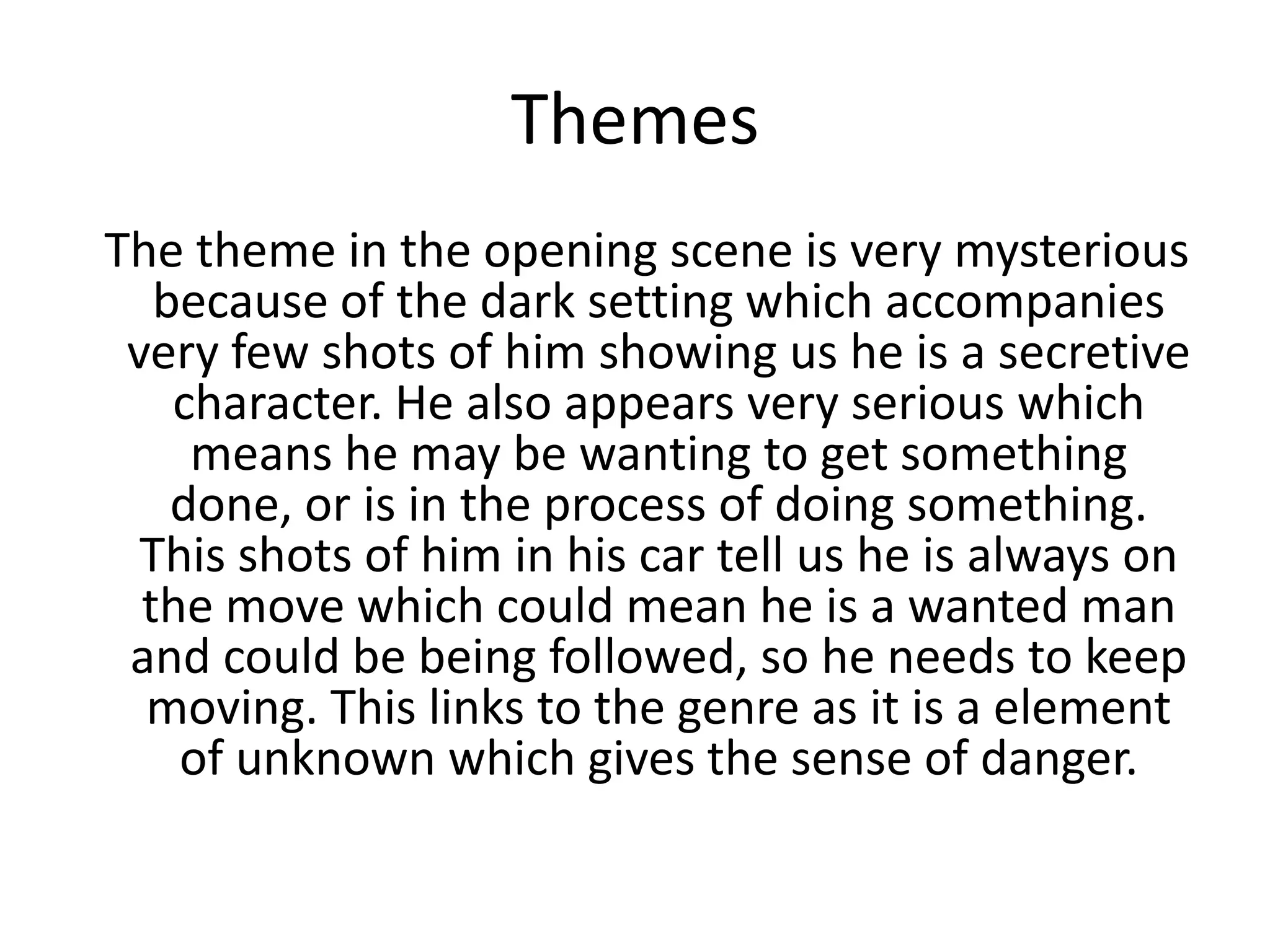 Themes
The theme in the opening scene is very mysterious
because of the dark setting which accompanies
very few shots of him showing us he is a secretive
character. He also appears very serious which
means he may be wanting to get something
done, or is in the process of doing something.
This shots of him in his car tell us he is always on
the move which could mean he is a wanted man
and could be being followed, so he needs to keep
moving. This links to the genre as it is a element
of unknown which gives the sense of danger.
 