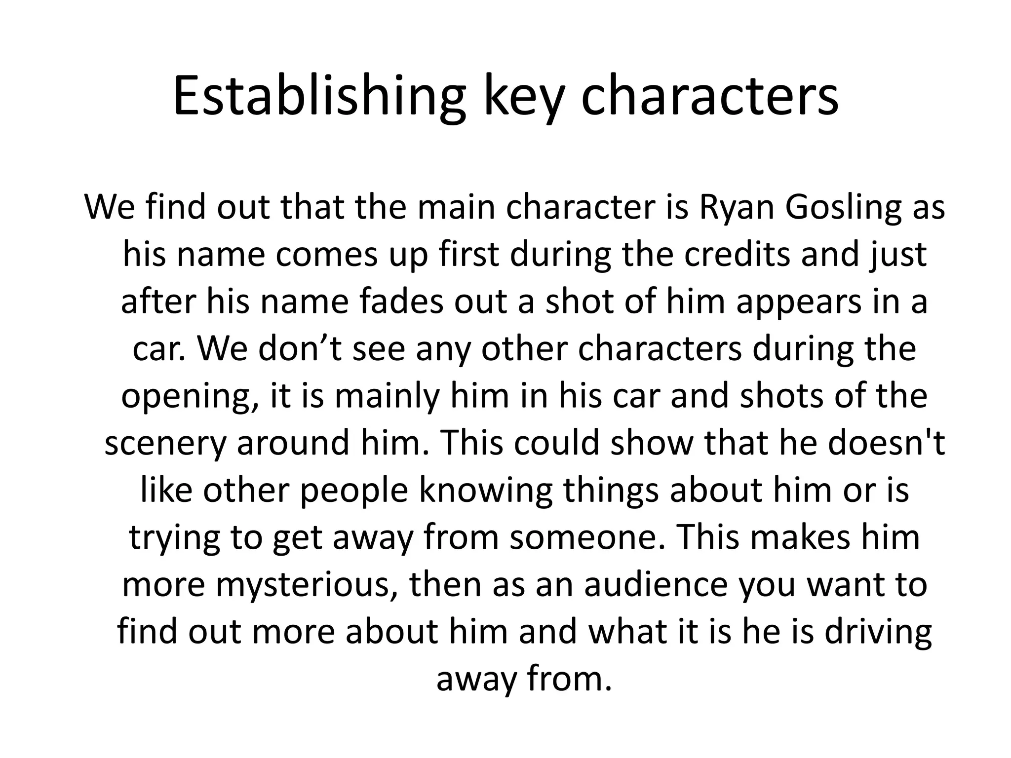 Establishing key characters
We find out that the main character is Ryan Gosling as
his name comes up first during the credits and just
after his name fades out a shot of him appears in a
car. We don’t see any other characters during the
opening, it is mainly him in his car and shots of the
scenery around him. This could show that he doesn't
like other people knowing things about him or is
trying to get away from someone. This makes him
more mysterious, then as an audience you want to
find out more about him and what it is he is driving
away from.
 