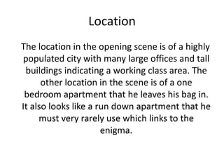 Location
The location in the opening scene is of a highly
populated city with many large offices and tall
buildings indicating a working class area. The
other location in the scene is of a one
bedroom apartment that he leaves his bag in.
It also looks like a run down apartment that he
must very rarely use which links to the
enigma.
 