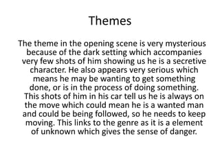Themes
The theme in the opening scene is very mysterious
because of the dark setting which accompanies
very few shots of him showing us he is a secretive
character. He also appears very serious which
means he may be wanting to get something
done, or is in the process of doing something.
This shots of him in his car tell us he is always on
the move which could mean he is a wanted man
and could be being followed, so he needs to keep
moving. This links to the genre as it is a element
of unknown which gives the sense of danger.
 