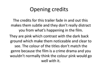 Opening credits
The credits for this trailer fade in and out this
makes them subtle and they don’t really distract
you from what’s happening in the film.
They are pink which contrast with the dark back
ground which make them noticeable and clear to
see. The colour of the titles don’t match the
genre because the film is a crime drama and you
wouldn’t normally think the colour pink would go
well with it.
 