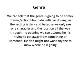 Genre
We can tell that the genre is going to be crime/
drama /action film to do with car driving, as
the setting is dark and because we only see
one character and the location all the way
through the opening we can assume he his
trying to get away from something or
someone. He also might not want anyone to
know where he is going.
 