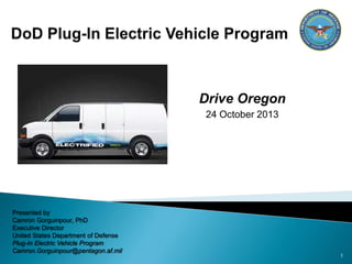 Drive Oregon
24 October 2013

Presented by
Camron Gorguinpour, PhD
Executive Director
United States Department of Defense
Plug-In Electric Vehicle Program
Camron.Gorguinpour@pentagon.af.mil

1

 