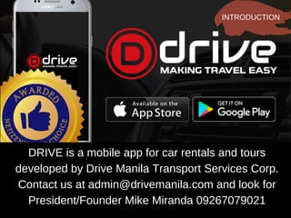 DRIVE is a mobile app for car rentals and tours
developed by Drive Manila Transport Services Corp.
Contact us at admin@drivemanila.com and look for
President/Founder Mike Miranda 09267079021
INTRODUCTION
 